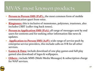  Person to Person SMS (P2P):, the most common form of mobile
    communication apart from voice.
   Ringtones: this is inclusive of monotones, polytones, truetones, also
    includes CRBT (caller ring back tones).
   Person to Application SMS (P2A): all range of messages sent by end
    users for contents and for seeking other information like news &
    updates.
    Application to Person SMS (A2P): wide range of service push by
    enterprise service providers, this include calls on IVR for all other
    services.
   Games & Data: include download of one play games and full play
    gamed also download of logos & wallpapers.
   Others : include MMS (Multi Media Messages) & subscription charge
    for WAP services.
                                                                            40
 