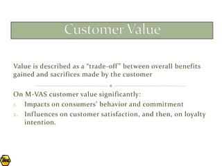 Value is described as a “trade-off ” between overall benefits
gained and sacrifices made by the customer

On M-VAS customer value significantly:
1. Impacts on consumers’ behavior and commitment
2. Inf luences on customer satisfaction, and then, on loyalty
   intention.
 