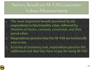 1. The most important benefit perceived by the
   respondents is functionality value, followed by
   freedom of choice, curiosity, emotional, and then
   social value.
2. Respondents perceive that the M-VAS are technically
   easy to use.
3. In terms of monetary cost, respondents perceive the
   additional cost that they have to pay for using M-VAS



                                                           47
 