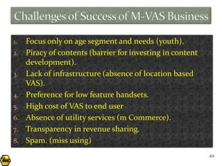 1.   Focus only on age segment and needs (youth).
2.   Piracy of contents (barrier for investing in content
     development).
3.   Lack of infrastructure (absence of location based
     VAS).
4.   Preference for low feature handsets.
5.   High cost of VAS to end user
6.   Absence of utility services (m Commerce).
7.   Transparency in revenue sharing.
8.   Spam. (miss using)
                                                            49
 