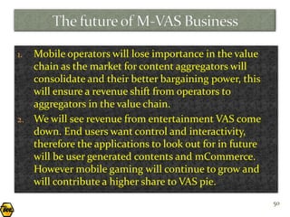 1. Mobile operators will lose importance in the value
   chain as the market for content aggregators will
   consolidate and their better bargaining power, this
   will ensure a revenue shift from operators to
   aggregators in the value chain.
2. We will see revenue from entertainment VAS come
   down. End users want control and interactivity,
   therefore the applications to look out for in future
   will be user generated contents and mCommerce.
   However mobile gaming will continue to grow and
   will contribute a higher share to VAS pie.
                                                          50
 