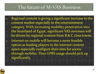 1. Regional content is giving a significant increase to the
   content market especially in the entertainment
   category. With increasing mobility penetration into
   the heartland of Egypt, significant VAS revenues will
   be driven by regional content from B & C class towns.
2. Internet on mobile will become a more feasible
   option as leading players in the internet content
   space especially configure their sites for access
   through mobiles. Thus GPRS usage should pick up
   significantly.


                                                          51
 