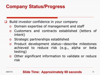 Company Status/Progress
  Build investor confidence in your company
o  Domain expertise of management and staff
o  Customers and contracts established (letters of
intent)
o  Strategic partnerships established
o  Product development status—describe milestones
achieved to reduce risk (e.g., alpha or beta
testing)
o  Other significant information to validate or reduce
risk

24/01/14

Slide Time: Approximately 60 seconds

11

 