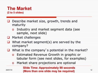 The Market
(2 to 5 slides)

  Describe market size, growth, trends and
maturity
o  Industry and market segment data (see
sample, next slide)
  Market challenges
  What market segment(s) are served by the
company?
  What is the company’s potential in the market?
o  Estimated Revenue Growth in graphic or
tabular form (see next slides, for examples)
o  Market share projections are optional
24/01/14

Slide Time: Approximately 90 seconds
(More than one slide may be required)

12

 