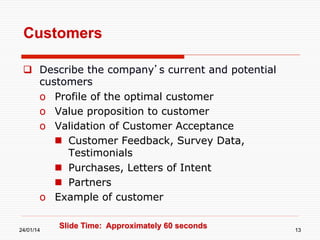 Customers
  Describe the company’s current and potential
customers
o  Profile of the optimal customer
o  Value proposition to customer
o  Validation of Customer Acceptance
  Customer Feedback, Survey Data,
Testimonials
  Purchases, Letters of Intent
  Partners
o  Example of customer
24/01/14

Slide Time: Approximately 60 seconds

13

 