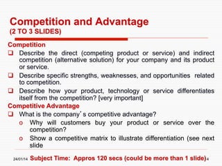 Competition and Advantage
(2 TO 3 SLIDES)
Competition
  Describe the direct (competing product or service) and indirect
competition (alternative solution) for your company and its product
or service.
  Describe specific strengths, weaknesses, and opportunities related
to competition.
  Describe how your product, technology or service differentiates
itself from the competition? [very important]
Competitive Advantage
  What is the company’s competitive advantage?
o  Why will customers buy your product or service over the
competition?
o  Show a competitive matrix to illustrate differentiation (see next
slide
24/01/14

Subject Time: Appros 120 secs (could be more than 1 slide)
14

 