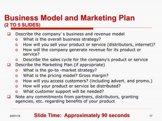 Business Model and Marketing Plan
(2 TO 5 SLIDES)
 

 

 

Describe the company’s business and revenue model
o  What is the overall business strategy?
o  How will you sell your product or service (distributors, internet)?
o  How will the company generate revenue for its product or
service?
o  Describe the sales cycle for the company’s product or service
Describe the Marketing Plan (if appropriate)
o  What is the go-to -market strategy?
o  What is the pricing model? Gross margin?
o  How will you access customers? (including advert. and promo.)
o  How will your product or service be distributed?
o  What customer support will be needed?
Note any commitments from partners, distributors, granting
agencies, etc. regarding benefits of your product

24/01/14

Slide Time: Approximately 90 seconds

17

 