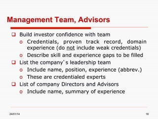 Management Team, Advisors
  Build investor confidence with team
o  Credentials, proven track record, domain
experience (do not include weak credentials)
o  Describe skill and experience gaps to be filled
  List the company’s leadership team
o  Include name, position, experience (abbrev.)
o  These are credentialed experts
  List of company Directors and Advisors
o  Include name, summary of experience

24/01/14

18

 