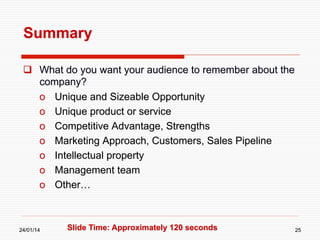 Summary
  What do you want your audience to remember about the
company?
o  Unique and Sizeable Opportunity
o  Unique product or service
o  Competitive Advantage, Strengths
o  Marketing Approach, Customers, Sales Pipeline
o  Intellectual property
o  Management team
o  Other…

24/01/14

Slide Time: Approximately 120 seconds

25

 