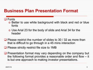 Business Plan Presentation Format
  Fonts
o  Better to use white background with black and red or blue
fonts
o  Use Arial 23 for the body of slide and Arial 34 for the
header
  Please restrict the number of slides to 30 / 32 as more than
that is difficult to go through in a 45 mins interaction
  Please strictly restrict file size to 1MB
  Presentation format may vary depending on the company but
the following format provides a reasonable order and flow – it
is but one approach to making investor presentations.
24/01/14

3

 