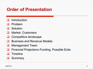 Order of Presentation
 
 
 
 
 
 
 
 
 
 

Introduction
Problem
Solution
Market, Customers
Competitive landscape
Business and Revenue Models
Management Team
Financial Projections Funding, Possible Exits
Timeline
Summary

24/01/14

4

 