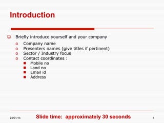 Introduction
 

Briefly introduce yourself and your company
o 
o 
o 
o 

Company name
Presenters names (give titles if pertinent)
Sector / Industry focus
Contact coordinates :
 
 
 
 

24/01/14

Mobile no
Land no
Email id
Address

Slide time: approximately 30 seconds

5

 