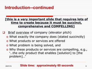 Introduction--continued
[this is a very important slide that requires lots of
time to create because it must be succinct,
comprehensive and COMPELLING]
  Brief overview of company (elevator pitch)
o  What exactly the company does (stated succinctly)
o  What products or services are offered
o  What problem is being solved, and
o  Why these products or services are compelling, e.g.,
“…the only product that enables [solution] to [the
problem]…”
24/01/14

Slide time: approximately 60 seconds

6

 