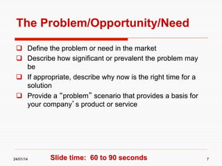 The Problem/Opportunity/Need
  Define the problem or need in the market
  Describe how significant or prevalent the problem may
be
  If appropriate, describe why now is the right time for a
solution
  Provide a “problem” scenario that provides a basis for
your company’s product or service

24/01/14

Slide time: 60 to 90 seconds

7

 