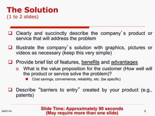 The Solution
(1 to 2 slides)

  Clearly and succinctly describe the company’s product or
service that will address the problem
  Illustrate the company’s solution with graphics, pictures or
videos as necessary (keep this very simple)

  Provide brief list of features, benefits and advantages
o  What is the value proposition for the customer (How well will
the product or service solve the problem)?
  Cost savings, convenience, reliability, etc. (be specific)

  Describe “barriers to entry” created by your product (e.g.,
patents)
24/01/14

Slide Time: Approximately 90 seconds
(May require more than one slide)

8

 