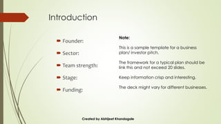 Introduction
 Founder:
 Sector:
 Team strength:
 Stage:
 Funding:
Created by Abhijeet Khandagale
Note:
This is a sample template for a business
plan/ investor pitch.
The framework for a typical plan should be
link this and not exceed 20 slides.
Keep information crisp and interesting.
The deck might vary for different businesses.
 