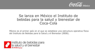 Se lanza en México el Instituto de
bebidas para la salud y bienestar de
Coca-Cola
México es el primer país en el que se establece una estructura operativa física
del Instituto de Bebidas para la Salud y el Bienestar (IBSB).
 