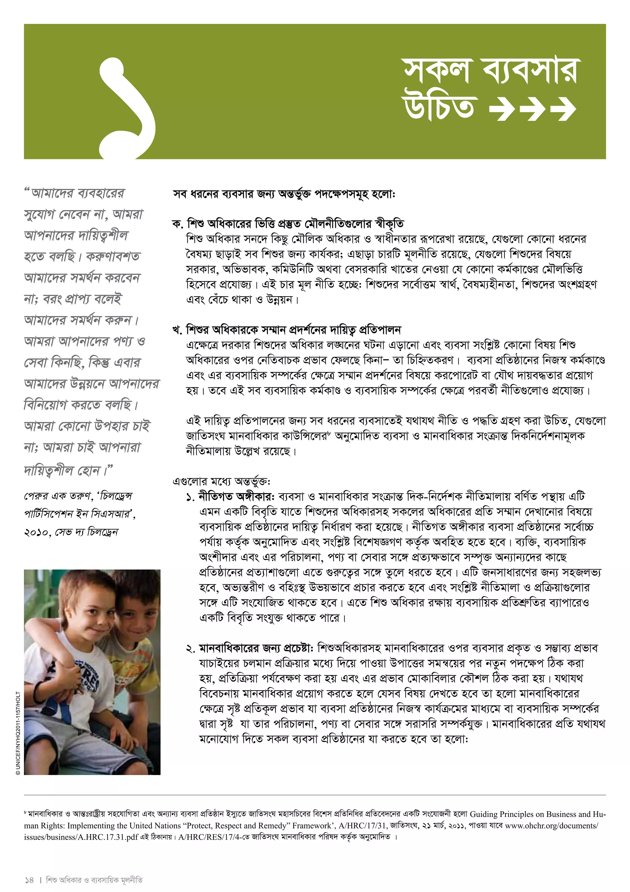 1 
14 I wkï AwaKvi I e¨emvwqK g~jbxwZ 
© UNICEF/NYHQ2011-1157/Holt 
ÒAvgv‡`i e¨env‡ii 
my‡hvM †b‡eb bv, Avgiv 
Avcbv‡`i `vwqZ¡kxj 
n‡Z ejwQ| KiæYvekZ 
Avgv‡`i mg_©b Ki‡eb 
bv; eis cÖvc¨ e‡jB 
Avgv‡`i mg_©b Kiæb| 
Avgiv Avcbv‡`i cY¨ I 
†mev wKbwQ, wKš‘ Gevi 
Avgv‡`i Dboeq‡b Avcbv‡`i 
wewb‡qvM Ki‡Z ejwQ| 
Avgiv †Kv‡bv Dcnvi PvB 
bv; Avgiv PvB Avcbviv 
`vwqZ¡kxj †nvb|Ó 
†ciæi GK ZiæY, ÔwPj‡WªÝ 
cvwU©wm‡ckb Bb wmGmAviÕ, 
2010, †mf `¨ wPj‡Wªb 
mKj e¨emvi 
DwPZ  
me ai‡bi e¨emvi Rb¨ AšÍf©y³ c`‡ÿcmg~n n‡jv: 
K. wkï AwaKv‡ii wfwË cÖ¯‘Z †gŠjbxwZ¸‡jvi ¯^xK„wZ 
wkï AwaKvi mb‡` wKQz †gŠwjK AwaKvi I ¯^vaxbZvi iƒc‡iLv i‡q‡Q, †h¸‡jv †Kv‡bv ai‡bi 
ˆelg¨ QvovB me wkïi Rb¨ Kvh©Ki; GQvov PviwU g~jbxwZ i‡q‡Q, †h¸‡jv wkï‡`i wel‡q 
miKvi, AwffveK, KwgDwbwU A_ev †emiKvwi Lv‡Zi †bIqv †h †Kv‡bv Kg©Kv‡Ði †gŠjwfwË 
wn‡m‡e cÖ‡hvR¨| GB Pvi g~j bxwZ n‡”Q: wkï‡`i m‡e©vËg ¯^v_©, ˆelg¨nxbZv, wkï‡`i AskMÖnY 
Ges †eu‡P _vKv I Dboeqb| 
L. wkïi AwaKvi‡K m¤§vb cÖ`k©‡bi `vwqZ¡ cÖwZcvjb 
G‡¶‡Î `iKvi wkï‡`i AwaKvi j•N‡bi NUbv Gov‡bv Ges e¨emv mswkøó †Kv‡bv welq wkï 
AwaKv‡ii Ici †bwZevPK cÖfve †dj‡Q wKbvÑ Zv wPwýZKiY| e¨emv cÖwZôv‡bi wbR¯^ Kg©Kv‡Ð 
Ges Gi e¨emvwqK m¤ú‡K©i †ÿ‡Î m¤§vb cÖ`k©‡bi wel‡q Ki‡cv‡iU ev †hŠ_ `vqe×Zvi cÖ‡qvM 
nq| Z‡e GB me e¨emvwqK Kg©KvÐ I e¨emvwqK m¤ú‡K©i †ÿ‡Î cieZ©x bxwZ¸‡jvI cÖ‡hvR¨| 
GB `vwqZ¡ cÖwZcvj‡bi Rb¨ me ai‡bi e¨emv‡ZB h_vh_ bxwZ I c×wZ MÖnY Kiv DwPZ, †h¸‡jv 
RvwZmsN gvbevwaKvi KvDwÝ‡ji8 Aby‡gvw`Z e¨emv I gvbevwaKvi msμvšÍ w`Kwb‡`©kbvg~jK 
bxwZgvjvq D‡jøL i‡q‡Q| 
G¸‡jvi g‡a¨ AšÍf©y³: 
1. bxwZMZ A½xKvi: e¨emv I gvbevwaKvi msμvšÍ w`K-wb‡`©kK bxwZgvjvq ewY©Z cš’vq GwU 
Ggb GKwU wee„wZ hv‡Z wkï‡`i AwaKvimn mK‡ji AwaKv‡ii cÖwZ m¤§vb †`Lv‡bvi wel‡q 
e¨emvwqK cÖwZôv‡bi `vwqZ¡ wba©viY Kiv n‡q‡Q| bxwZMZ A½xKvi e¨emv cÖwZôv‡bi m‡e©v”P 
ch©vq KZ©„K Aby‡gvw`Z Ges mswkøó we‡klÁMY KZ…©K AewnZ n‡Z n‡e| e¨w³, e¨emvwqK 
Askx`vi Ges Gi cwiPvjbv, cY¨ ev †mevi m‡½ cÖZ¨ÿfv‡e m¤ú„³ Ab¨vb¨‡`i Kv‡Q 
cÖwZôv‡bi cÖZ¨vkv¸‡jv G‡Z ¸iæ‡Z¡i m‡½ Zz‡j ai‡Z n‡e| GwU Rbmvavi‡Yi Rb¨ mnRjf¨ 
n‡e, Af¨šÍixY I ewnt¯’ Dfqfv‡e cÖPvi Ki‡Z n‡e Ges mswkøó bxwZgvjv I cÖwμqv¸‡jvi 
m‡½ GwU ms‡hvwRZ _vK‡Z n‡e| G‡Z wkï AwaKvi i¶vq e¨emvwqK cÖwZkÖæwZi e¨vcv‡iI 
GKwU wee„wZ mshy³ _vK‡Z cv‡i| 
2. gvbevwaKv‡ii Rb¨ cÖ‡Póv: wkïAwaKvimn gvbevwaKv‡ii Ici e¨emvi cÖK…Z I m¤¢ve¨ cÖfve 
hvPvB‡qi Pjgvb cÖwμqvi g‡a¨ w`‡q cvIqv Dcv‡Ëi mgš^‡qi ci bZzb c`‡¶c wVK Kiv 
nq, cÖwZwμqv ch©‡e¶Y Kiv nq Ges Gi cÖfve †gvKvwejvi †KŠkj wVK Kiv nq| h_vh_ 
we‡ePbvq gvbevwaKvi cÖ‡qvM Ki‡Z n‡j †hme welq †`L‡Z n‡e Zv n‡jv gvbevwaKv‡ii 
†ÿ‡Î m„ó cÖwZK‚j cÖfve hv e¨emv cÖwZôv‡bi wbR¯^ Kvh©μ‡gi gva¨‡g ev e¨emvwqK m¤ú‡K©i 
Øviv m„ó hv Zvi cwiPvjbv, cY¨ ev †mevi m‡½ mivmwi m¤úK©hy³| gvbevwaKv‡ii cÖwZ h_vh_ 
g‡bv‡hvM w`‡Z mKj e¨emv cÖwZôv‡bi hv Ki‡Z n‡e Zv n‡jv: 
8 gvbevwaKvi I AvšÍtivóªxq mn‡hvwMZv Ges Ab¨vb¨ e¨emv cÖwZôvb Bmy¨‡Z RvwZmsN gnvmwP‡ei we‡km cÖwZwbwai cÖwZ‡e`‡bi GKwU ms‡hvRbx n‡jv Guiding Principles on Business and Hu-man 
Rights: Implementing the United Nations “Protect, Respect and Remedy” Framework’, A/HRC/17/31, RvwZmsN, 21 gvP©, 2011, cvIqv hv‡e www.ohchr.org/documents/ 
issues/business/A.HRC.17.31.pdf GB wVKvbvq| A/HRC/RES/17/4-†Z RvwZmsN gvbevwaKvi cwil` KZ…©K Aby‡gvw`Z | 
 