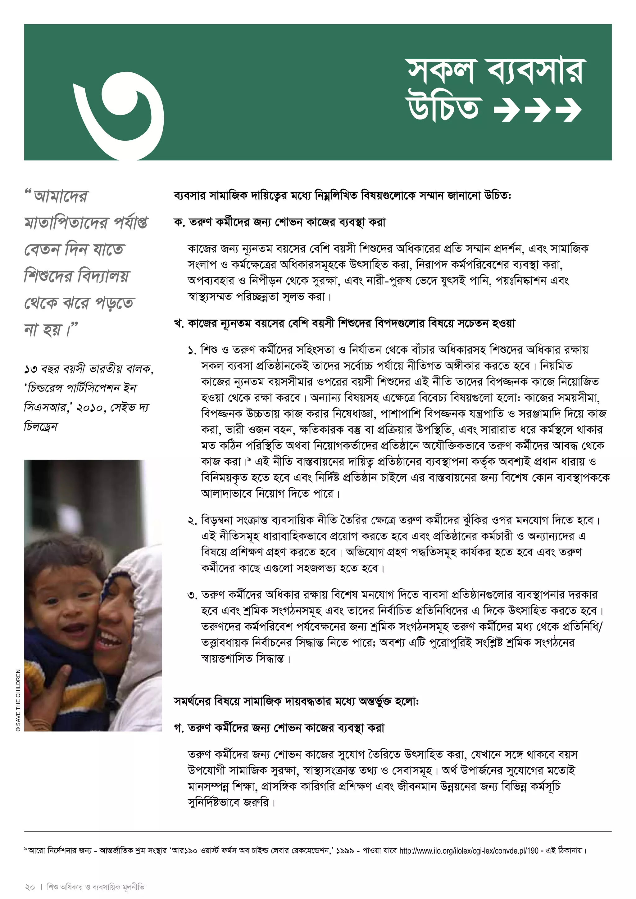 3 
20 I wkï AwaKvi I e¨emvwqK g~jbxwZ 
© SAVE THE CHILDREN 
ÒAvgv‡`i 
gvZvwcZv‡`i ch©vß 
†eZb w`b hv‡Z 
wkï‡`i we`¨vjq 
†_‡K S‡i co‡Z 
bv nq|Ó 
13 eQi eqmx fviZxq evjK, 
ÔwPì‡iÝ cvwU©wm‡ckb Bb 
wmGmAvi,Õ 2010, †mBf `¨ 
wPj‡Wªb 
mKj e¨emvi 
DwPZ  
e¨emvi mvgvwRK `vwq‡Z¡i g‡a¨ wbgoewjwLZ welq¸‡jv‡K m¤§vb Rvbv‡bv DwPZ: 
K. ZiæY Kg©x‡`i Rb¨ †kvfb Kv‡Ri e¨e¯’v Kiv 
Kv‡Ri Rb¨ b~¨bZg eq‡mi †ewk eqmx wkï‡`i AwaKv‡ii cÖwZ m¤§vb cÖ`k©b, Ges mvgvwRK 
msjvc I Kg©‡¶‡Îi AwaKvimg~n‡K DrmvwnZ Kiv, wbivc` Kg©cwi‡e‡ki e¨e¯’v Kiv, 
Ace¨envi I wbcxob †_‡K myi¶v, Ges bvix-cyiæl †f‡` hyrmB cvwb, cqtwb®‹vkb Ges 
¯^v¯’¨m¤§Z cwi”QboeZv myjf Kiv| 
L. Kv‡Ri b~¨bZg eq‡mi †ewk eqmx wkï‡`i wec`¸‡jvi wel‡q m‡PZb nIqv 
1. wkï I ZiæY Kgx©‡`i mwnsmZv I wbh©vZb †_‡K evuPvi AwaKvimn wkï‡`i AwaKvi i¶vq 
mKj e¨emv cÖwZôvb‡KB Zv‡`i m‡e©v”P ch©v‡q bxwZMZ A½xKvi Ki‡Z n‡e| wbqwgZ 
Kv‡Ri b~¨bZg eqmmxgvi Ic‡ii eqmx wkï‡`i GB bxwZ Zv‡`i wec¾bK Kv‡R wb‡qvwRZ 
nIqv †_‡K i¶v Ki‡e| Ab¨vb¨ welqmn G‡¶‡Î we‡eP¨ welq¸‡jv n‡jv: Kv‡Ri mgqmxgv, 
wec¾bK D”PZvq KvR Kivi wb‡lavÁv, cvkvcvwk wec¾bK hš¿cvwZ I miÄvgvw` w`‡q KvR 
Kiv, fvix IRb enb, ¶wZKviK e¯‘ ev cÖwμqvi Dcw¯’wZ, Ges mvivivZ a‡i Kg©¯’‡j _vKvi 
gZ KwVb cwiw¯’wZ A_ev wb‡qvMKZ©v‡`i cÖwZôv‡b A‡hŠw³Kfv‡e ZiæY Kg©x‡`i Ave× †_‡K 
KvR Kiv|9 GB bxwZ ev¯Íevq‡bi `vwqZ¡ cÖwZôv‡bi e¨e¯’vcbv KZ©„K Aek¨B cÖavb avivq I 
wewbgqK…Z n‡Z n‡e Ges wbw`©ó cÖwZôvb PvB‡j Gi ev¯Íevq‡bi Rb¨ we‡kl †Kvb e¨e¯’vcK‡K 
Avjv`vfv‡e wb‡qvM w`‡Z cv‡i| 
2. weo¤^bv msμvšÍ e¨emvwqK bxwZ ˆZwii †ÿ‡Î ZiæY Kg©x‡`i SzuwKi Ici gb‡hvM w`‡Z n‡e| 
GB bxwZmg~n avivevwnKfv‡e cÖ‡qvM Ki‡Z n‡e Ges cÖwZôv‡bi Kg©Pvix I Ab¨vb¨‡`i G 
wel‡q cÖwkÿY MÖnY Ki‡Z n‡e| Awf‡hvM MÖnY c×wZmg~n Kvh©Ki n‡Z n‡e Ges ZiæY 
Kg©x‡`i Kv‡Q G¸‡jv mnRjf¨ n‡Z n‡e| 
3. ZiæY Kgx©‡`i AwaKvi iÿvq we‡kl gb‡hvM w`‡Z e¨emv cÖwZôvb¸‡jvi e¨e¯’vcbvi `iKvi 
n‡e Ges kªwgK msMVbmg~n Ges Zv‡`i wbe©vwPZ cÖwZwbwa‡`i G w`‡K DrmvwnZ Ki‡Z n‡e| 
ZiæY‡`i Kg©cwi‡ek ch©‡eÿ‡bi Rb¨ kªwgK msMVbmg~n ZiæY Kgx©‡`i ga¨ †_‡K cÖwZwbwa/ 
ZË¡veavqK wbe©vP‡bi wm×všÍ wb‡Z cv‡i; Aek¨ GwU cy‡ivcywiB mswkøó kªwgK msMV‡bi 
¯^vqËkvwmZ wm×všÍ| 
mg_©‡bi wel‡q mvgvwRK `vqe×Zvi g‡a¨ AšÍf©y³ n‡jv: 
M. ZiæY Kgx©‡`i Rb¨ †kvfb Kv‡Ri e¨e¯’v Kiv 
ZiæY Kgx©‡`i Rb¨ †kvfb Kv‡Ri my‡hvM ˆZwi‡Z DrmvwnZ Kiv, †hLv‡b m‡½ _vK‡e eqm 
Dc‡hvMx mvgvwRK myiÿv, ¯^v¯’¨msμvšÍ Z_¨ I †mevmg~n| A_© DcvR©‡bi my‡hv‡Mi g‡ZvB 
gvbm¤úboe wkÿv, cÖvmw½K KvwiMwi cÖwkÿY Ges Rxebgvb Dboeq‡bi Rb¨ wewfboe Kg©m~wP 
mywbw`©ófv‡e Riæwi| 
9 Av‡iv wb‡`©kbvi Rb¨ - AvšÍR©vwZK kªg ms¯’vi ÔAvi190 Iqv÷© dg©m Ae PvBì †jevi †iK‡g‡Ûkb,Õ 1999 - cvIqv hv‡e http://www.ilo.org/ilolex/cgi-lex/convde.pl/190 - GB wVKvbvq| 
 