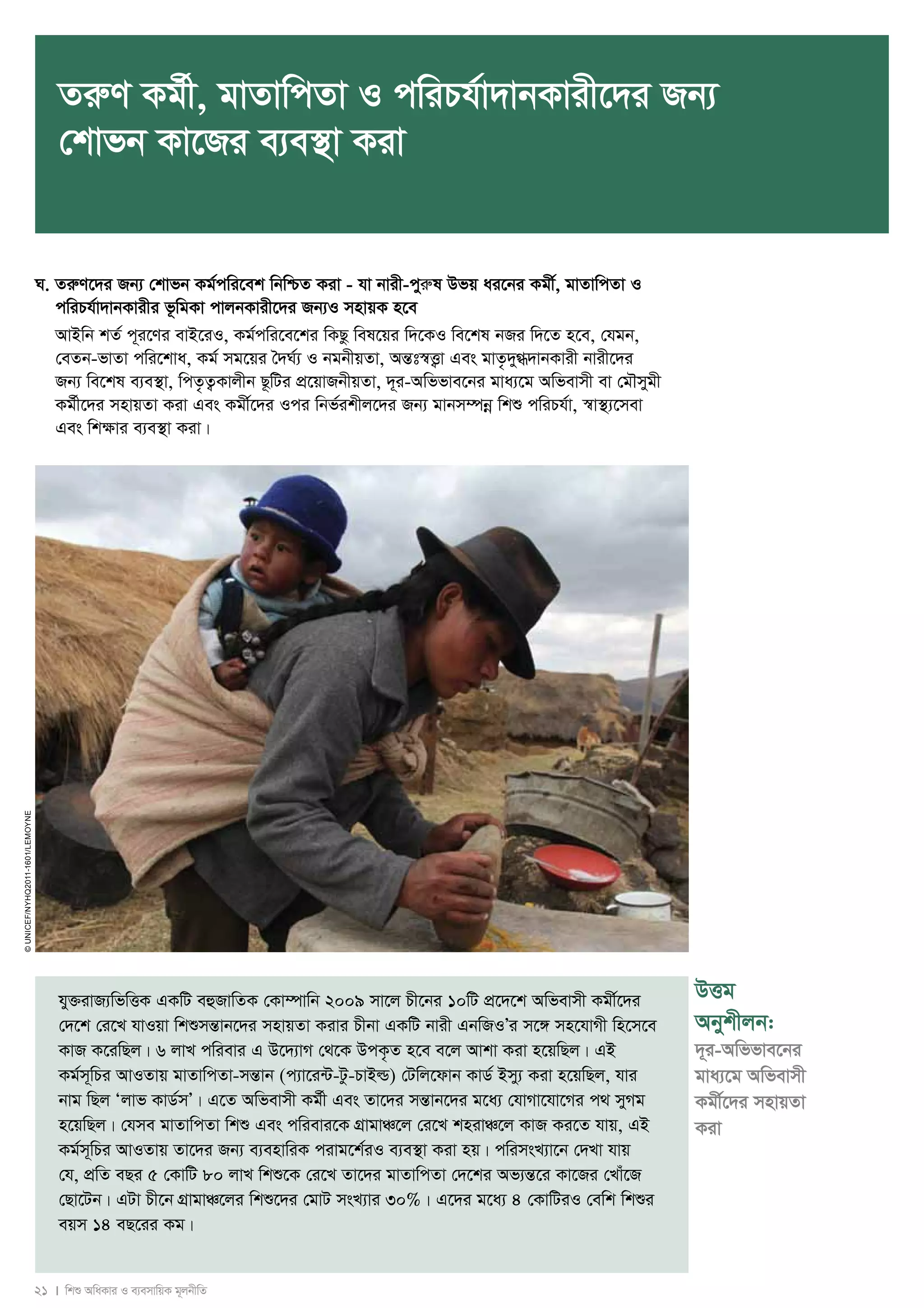 ZiæY Kg©x, gvZvwcZv I cwiPh©v`vbKvix‡`i Rb¨ 
†kvfb Kv‡Ri e¨e¯’v Kiv 
N. ZiæY‡`i Rb¨ †kvfb Kg©cwi‡ek wbwðZ Kiv - hv bvix-cyiæl Dfq ai‡bi Kgx©, gvZvwcZv I 
cwiPh©v`vbKvixi f‚wgKv cvjbKvix‡`i Rb¨I mnvqK n‡e 
AvBwb kZ© c~i‡Yi evB‡iI, Kg©cwi‡e‡ki wKQz wel‡qi w`‡KI we‡kl bRi w`‡Z n‡e, †hgb, 
†eZb-fvZv cwi‡kva, Kg© mg‡qi ˆ`N©¨ I bgbxqZv, AšÍt¯^Ë¡v Ges gvZ…`y»`vbKvix bvix‡`i 
Rb¨ we‡kl e¨e¯’v, wcZ…Z¡Kvjxb Q‚wUi cÖ‡qvRbxqZv, `~i-Awffve‡bi gva¨‡g Awfevmx ev †gŠmygx 
Kg©x‡`i mnvqZv Kiv Ges Kgx©‡`i Ici wbf©ikxj‡`i Rb¨ gvbm¤úboe wkï cwiPh©v, ¯^v¯’¨‡mev 
Ges wkÿvi e¨e¯’v Kiv| 
21 I wkï AwaKvi I e¨emvwqK g~jbxwZ 
© UNICEF/NYHQ2011-1601/LeMoyne 
DËg 
Abykxjb: 
`~i-Awffve‡bi 
gva¨‡g Awfevmx 
Kgx©‡`i mnvqZv 
Kiv 
hy³ivR¨wfwËK GKwU eûRvwZK †Kv¤úvwb 2009 mv‡j Px‡bi 10wU cÖ‡`‡k Awfevmx Kgx©‡`i 
†`‡k †i‡L hvIqv wkïmšÍvb‡`i mnvqZv Kivi Pxbv GKwU bvix GbwRIÕi m‡½ mn‡hvMx wn‡m‡e 
KvR K‡iwQj| 6 jvL cwievi G D‡`¨vM †_‡K DcK…Z n‡e e‡j Avkv Kiv n‡qwQj| GB 
Kg©m~wPi AvIZvq gvZvwcZv-mšÍvb (c¨v‡i›U-Uz-PvBì) †Uwj‡dvb KvW© Bmy¨ Kiv n‡qwQj, hvi 
bvg wQj Ôjvf KvW©mÕ| G‡Z Awfevmx Kg©x Ges Zv‡`i mšÍvb‡`i g‡a¨ †hvMv‡hv‡Mi c_ myMg 
n‡qwQj| †hme gvZvwcZv wkï Ges cwievi‡K MÖvgvÂ‡j †i‡L knivÂ‡j KvR Ki‡Z hvq, GB 
Kg©m~wPi AvIZvq Zv‡`i Rb¨ e¨envwiK civg‡k©iI e¨e¯’v Kiv nq| cwimsL¨v‡b †`Lv hvq 
†h, cÖwZ eQi 5 †KvwU 80 jvL wkï‡K †i‡L Zv‡`i gvZvwcZv †`‡ki Af¨šÍ‡i Kv‡Ri †Lvu‡R 
†Qv‡Ub| GUv Px‡b MÖvgvÂ‡ji wkï‡`i †gvU msL¨vi 30%| G‡`i g‡a¨ 4 †KvwUiI †ewk wkïi 
eqm 14 eQ‡ii Kg| 
 