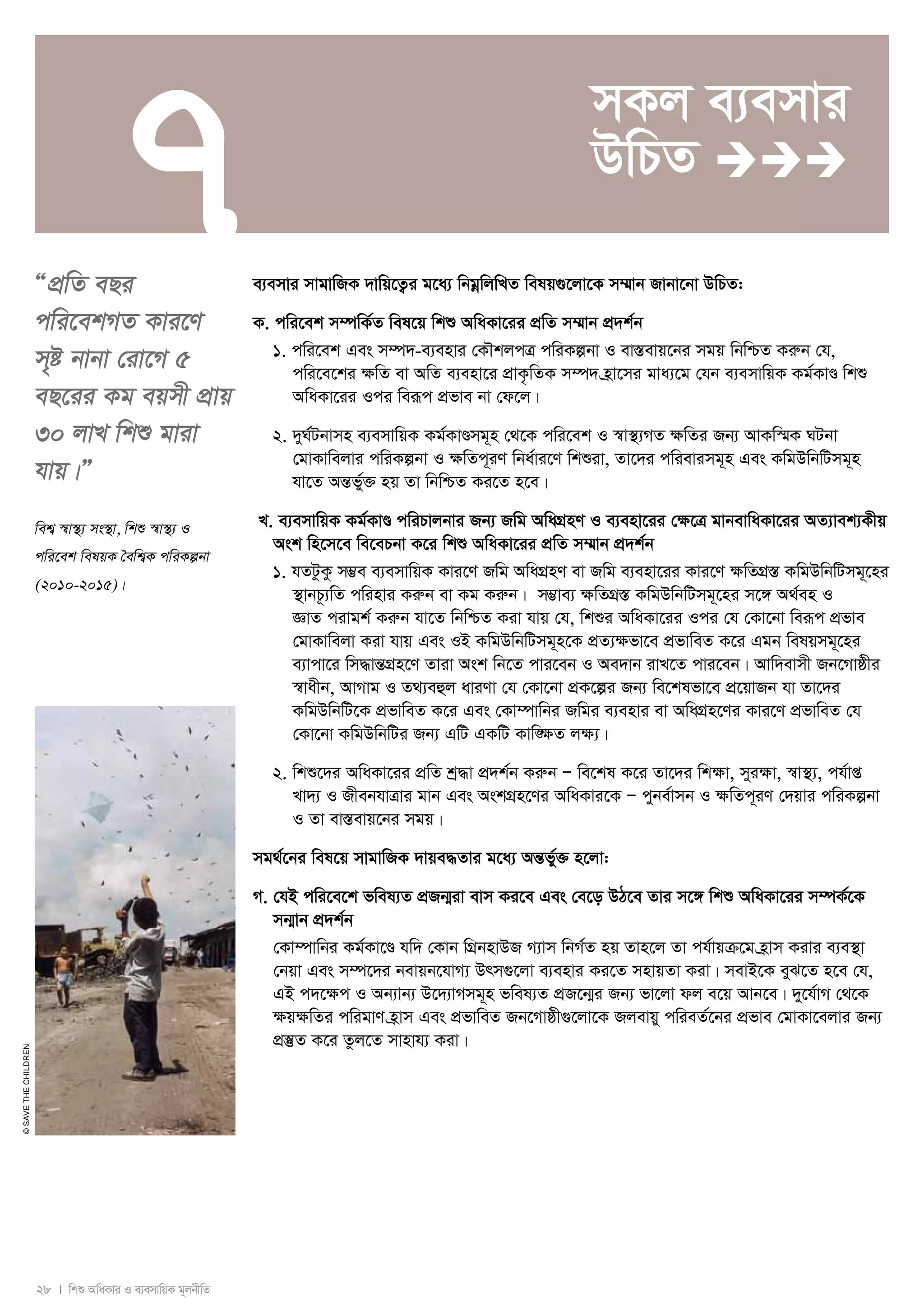 7 
28 I wkï AwaKvi I e¨emvwqK g~jbxwZ 
© SAVE THE CHILDREN 
ÒcÖwZ eQi 
cwi‡ekMZ Kvi‡Y 
m„ó bvbv †iv‡M 5 
eQ‡ii Kg eqmx cÖvq 
30 jvL wkï gviv 
hvq|Ó 
wek¦ ¯^v¯’¨ ms¯’v, wkï ¯^v¯’¨ I 
cwi‡ek welqK ˆewk¦K cwiKíbv 
(2010-2015)| 
mKj e¨emvi 
DwPZ  
e¨emvi mvgvwRK `vwq‡Z¡i g‡a¨ wbgoewjwLZ welq¸‡jv‡K m¤§vb Rvbv‡bv DwPZ: 
K. cwi‡ek m¤úwK©Z wel‡q wkï AwaKv‡ii cÖwZ m¤§vb cÖ`k©b 
1. cwi‡ek Ges m¤ú`-e¨envi †KŠkjcÎ cwiKíbv I ev¯Íevq‡bi mgq wbwðZ Kiæb †h, 
cwi‡e‡ki ÿwZ ev AwZ e¨env‡i cÖvK…wZK m¤ú` n«v‡mi gva¨‡g †hb e¨emvwqK Kg©KvÐ wkï 
AwaKv‡ii Ici weiƒc cÖfve bv †d‡j| 
2. `yN©Ubvmn e¨emvwqK Kg©KvÐmg~n †_‡K cwi‡ek I ¯^v¯’¨MZ ÿwZi Rb¨ AvKw¯§K NUbv 
†gvKvwejvi cwiKíbv I ÿwZc~iY wba©vi‡Y wkïiv, Zv‡`i cwievimg~n Ges KwgDwbwUmg~n 
hv‡Z AšÍf©y³ nq Zv wbwðZ Ki‡Z n‡e| 
L. e¨emvwqK Kg©KvÐ cwiPvjbvi Rb¨ Rwg AwaMÖnY I e¨env‡ii †¶‡Î gvbevwaKv‡ii AZ¨vek¨Kxq 
Ask wn‡m‡e we‡ePbv K‡i wkï AwaKv‡ii cÖwZ m¤§vb cÖ`k©b 
1. hZUzKz m¤¢e e¨emvwqK Kvi‡Y Rwg AwaMÖnY ev Rwg e¨env‡ii Kvi‡Y ÿwZMÖ¯Í KwgDwbwUmg~‡ni 
¯’vbP‚¨wZ cwinvi Kiæb ev Kg Kiæb| m¤¢ve¨ ÿwZMÖ¯Í KwgDwbwUmg~‡ni m‡½ A_©en I 
ÁvZ civgk© Kiæb hv‡Z wbwðZ Kiv hvq †h, wkïi AwaKv‡ii Ici †h †Kv‡bv weiƒc cÖfve 
†gvKvwejv Kiv hvq Ges IB KwgDwbwUmg~n‡K cÖZ¨ÿfv‡e cÖfvweZ K‡i Ggb welqmg~‡ni 
e¨vcv‡i wm×všÍMÖn‡Y Zviv Ask wb‡Z cvi‡eb I Ae`vb ivL‡Z cvi‡eb| Avw`evmx Rb‡Mvôxi 
¯^vaxb, AvMvg I Z_¨eûj aviYv †h †Kv‡bv cÖK‡íi Rb¨ we‡klfv‡e cÖ‡qvRb hv Zv‡`i 
KwgDwbwU‡K cÖfvweZ K‡i Ges †Kv¤úvwbi Rwgi e¨envi ev AwaMÖn‡Yi Kvi‡Y cÖfvweZ †h 
†Kv‡bv KwgDwbwUi Rb¨ GwU GKwU Kvw•¶Z jÿ¨| 
2. wkï‡`i AwaKv‡ii cÖwZ kª×v cÖ`k©b Kiæb Ñ we‡kl K‡i Zv‡`i wkÿv, myiÿv, ¯^v¯’¨, ch©vß 
Lv`¨ I RxebhvÎvi gvb Ges AskMÖn‡Yi AwaKvi‡K Ñ cybe©vmb I ÿwZc~iY †`qvi cwiKíbv 
I Zv ev¯Íevq‡bi mgq| 
mg_©‡bi wel‡q mvgvwRK `vqe×Zvi g‡a¨ AšÍf©y³ n‡jv: 
M. †hB cwi‡e‡k fwel¨Z cÖRb¥iv evm Ki‡e Ges †e‡o DV‡e Zvi m‡½ wkï AwaKv‡ii m¤úK©‡K 
mb¥vb cÖ`k©b 
†Kv¤úvwbi Kg©Kv‡Ð hw` †Kvb wMÖbnvDR M¨vm wbM©Z nq Zvn‡j Zv ch©vqμ‡g n«vm Kivi e¨e¯’v 
†bqv Ges m¤ú‡`i bevqb‡hvM¨ Drm¸‡jv e¨envi Ki‡Z mnvqZv Kiv| mevB‡K eyS‡Z n‡e †h, 
GB c`‡ÿc I Ab¨vb¨ D‡`¨vMmg~n fwel¨Z cÖR‡b¥i Rb¨ fv‡jv dj e‡q Avb‡e| `y‡h©vM †_‡K 
¶q¶wZi cwigvY n«vm Ges cÖfvweZ Rb‡Mvôx¸‡jv‡K Rjevqy cwieZ©‡bi cÖfve †gvKv‡ejvi Rb¨ 
cÖ¯‘Z K‡i Zzj‡Z mvnvh¨ Kiv| 
 