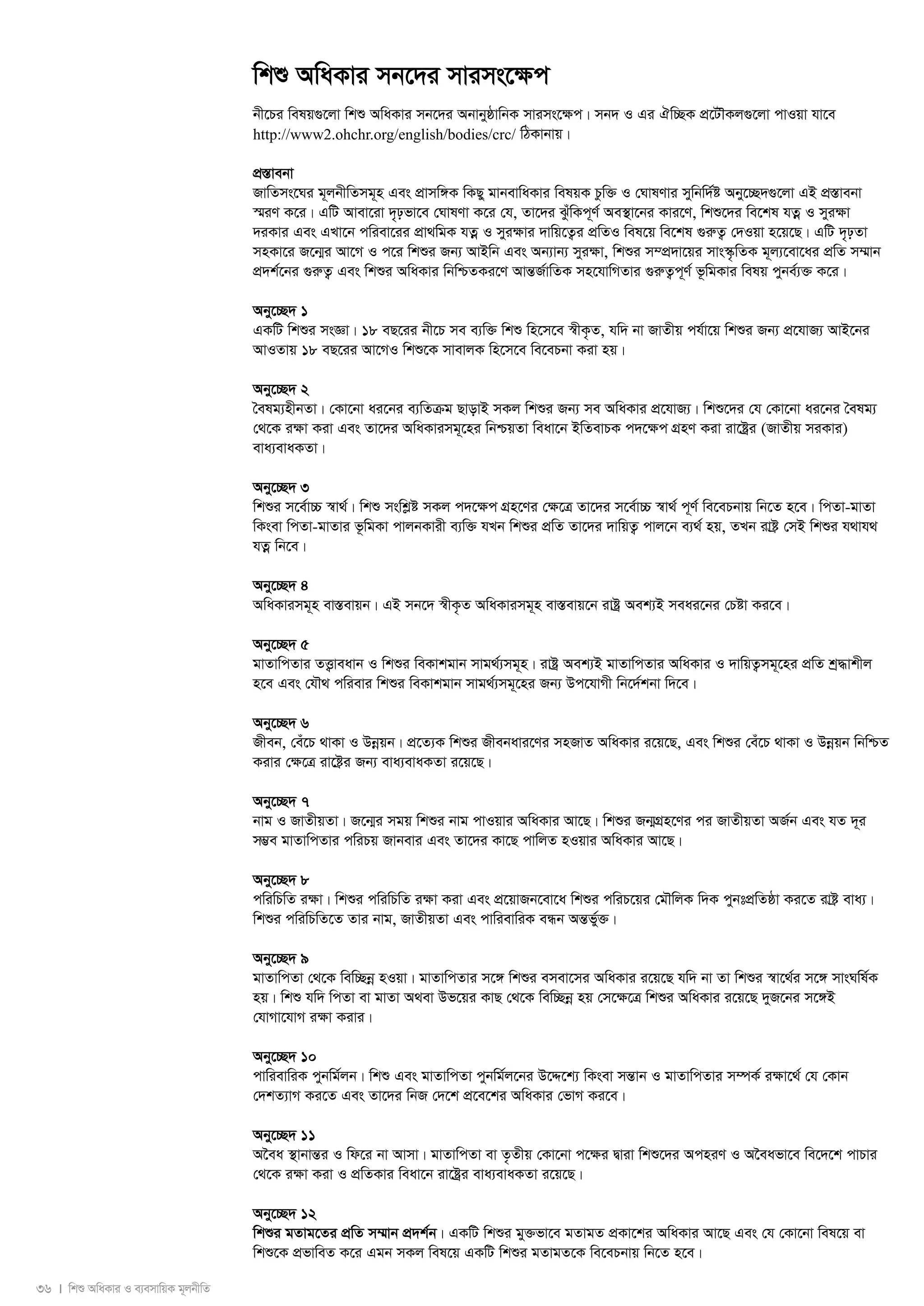 36 I wkï AwaKvi I e¨emvwqK g~jbxwZ 
wkï AwaKvi mb‡`i mvims‡¶c 
bx‡Pi welq¸‡jv wkï AwaKvi mb‡`i AbvbyôvwbK mvims‡¶c| mb` I Gi Hw”QK cÖ‡UŠKj¸‡jv cvIqv hv‡e 
http://www2.ohchr.org/english/bodies/crc/ wVKvbvq| 
cÖ¯Ívebv 
RvwZms‡Ni g~jbxwZmg~n Ges cÖvmw½K wKQy gvbevwaKvi welqK Pzw³ I †NvlYvi mywbw`©ó Aby‡”Q`¸‡jv GB cÖ¯Ívebv 
¯§iY K‡i| GwU Avev‡iv `„pfv‡e †NvlYv K‡i †h, Zv‡`i SzuwKc~Y© Ae¯’v‡bi Kvi‡Y, wkï‡`i we‡kl hZoe I myi¶v 
`iKvi Ges GLv‡b cwiev‡ii cÖv_wgK hZoe I myi¶vi `vwq‡Z¡i cÖwZI wel‡q we‡kl ¸iæZ¡ †`Iqv n‡q‡Q| GwU `„pZv 
mnKv‡i R‡b¥i Av‡M I c‡i wkïi Rb¨ AvBwb Ges Ab¨vb¨ myi¶v, wkïi m¤cÖ`v‡qi mvs¯‹…wZK g~j¨‡ev‡ai cÖwZ m¤§vb 
cÖ`k©‡bi ¸iæZ¡ Ges wkïi AwaKvi wbwðZKi‡Y AvšÍR©vwZK mn‡hvwMZvi ¸iæZ¡c~Y© f‚wgKvi welq cybe©¨³ K‡i| 
Aby‡”Q` 1 
GKwU wkïi msÁv| 18 eQ‡ii bx‡P me e¨w³ wkï wn‡m‡e ¯^xK…Z, hw` bv RvZxq ch©v‡q wkïi Rb¨ cÖ‡hvR¨ AvB‡bi 
AvIZvq 18 eQ‡ii Av‡MI wkï‡K mvevjK wn‡m‡e we‡ePbv Kiv nq| 
Aby‡”Q` 2 
ˆelg¨nxbZv| †Kv‡bv ai‡bi e¨wZμg QvovB mKj wkïi Rb¨ me AwaKvi cÖ‡hvR¨| wkï‡`i †h †Kv‡bv ai‡bi ˆelg¨ 
†_‡K iÿv Kiv Ges Zv‡`i AwaKvimg~‡ni wbðqZv weav‡b BwZevPK c`‡ÿc MÖnY Kiv iv‡óªi (RvZxq miKvi) 
eva¨evaKZv| 
Aby‡”Q` 3 
wkïi m‡e©v”P ¯^v_©| wkï mswkøó mKj c`‡¶c MÖn‡Yi †¶‡Î Zv‡`i m‡e©v”P ¯^v_© c~Y© we‡ePbvq wb‡Z n‡e| wcZv-gvZv 
wKsev wcZv-gvZvi f‚wgKv cvjbKvix e¨w³ hLb wkïi cÖwZ Zv‡`i `vwqZ¡ cvj‡b e¨_© nq, ZLb ivó« †mB wkïi h_vh_ 
hZoe wb‡e| 
Aby‡”Q` 4 
AwaKvimg~n ev¯Íevqb| GB mb‡` ¯^xK…Z AwaKvimg~n ev¯Íevq‡b ivóª Aek¨B meai‡bi †Póv Ki‡e| 
Aby‡”Q` 5 
gvZvwcZvi ZË¡veavb I wkïi weKvkgvb mvg_©¨mg~n| ivóª Aek¨B gvZvwcZvi AwaKvi I `vwqZ¡mg~‡ni cÖwZ kª×vkxj 
n‡e Ges †hŠ_ cwievi wkïi weKvkgvb mvg_©¨mg~‡ni Rb¨ Dc‡hvMx wb‡`©kbv w`‡e| 
Aby‡”Q` 6 
Rxeb, †eu‡P _vKv I Dboeqb| cÖ‡Z¨K wkïi Rxebavi‡Yi mnRvZ AwaKvi i‡q‡Q, Ges wkïi †eu‡P _vKv I Dboeqb wbwðZ 
Kivi †¶‡Î iv‡ó«i Rb¨ eva¨evaKZv i‡q‡Q| 
Aby‡”Q` 7 
bvg I RvZxqZv| R‡b¥i mgq wkïi bvg cvIqvi AwaKvi Av‡Q| wkïi Rb¥MÖn‡Yi ci RvZxqZv AR©b Ges hZ `~i 
m¤¢e gvZvwcZvi cwiPq Rvbevi Ges Zv‡`i Kv‡Q cvwjZ nIqvi AwaKvi Av‡Q| 
Aby‡”Q` 8 
cwiwPwZ i¶v| wkïi cwiwPwZ i¶v Kiv Ges cÖ‡qvRb‡ev‡a wkïi cwiP‡qi †gŠwjK w`K cybtcÖwZôv Ki‡Z ivó« eva¨| 
wkïi cwiwPwZ‡Z Zvi bvg, RvZxqZv Ges cvwievwiK eÜb AšÍf©y³| 
Aby‡”Q` 9 
gvZvwcZv †_‡K wew”Qboe nIqv| gvZvwcZvi m‡½ wkïi emev‡mi AwaKvi i‡q‡Q hw` bv Zv wkïi ¯^v‡_©i m‡½ mvsNwl©K 
nq| wkï hw` wcZv ev gvZv A_ev Df‡qi KvQ †_‡K wew”Qboe nq †m‡¶‡Î wkïi AwaKvi i‡q‡Q `yR‡bi m‡½B 
†hvMv‡hvM iÿv Kivi| 
Aby‡”Q` 10 
cvwievwiK cybwg©jb| wkï Ges gvZvwcZv cybwg©j‡bi D‡Ï‡k¨ wKsev mšÍvb I gvZvwcZvi m¤úK© iÿv‡_© †h †Kvb 
†`kZ¨vM Ki‡Z Ges Zv‡`i wbR †`‡k cÖ‡e‡ki AwaKvi †fvM Ki‡e| 
Aby‡”Q` 11 
A‰ea ¯’vbvšÍi I wd‡i bv Avmv| gvZvwcZv ev Z…Zxq †Kv‡bv c‡¶i Øviv wkï‡`i AcniY I A‰eafv‡e we‡`‡k cvPvi 
†_‡K iÿv Kiv I cÖwZKvi weav‡b iv‡óªi eva¨evaKZv i‡q‡Q| 
Aby‡”Q` 12 
wkïi gZvg‡Zi cÖwZ m¤§vb cÖ`k©b| GKwU wkïi gy³fv‡e gZvgZ cÖKv‡ki AwaKvi Av‡Q Ges †h †Kv‡bv wel‡q ev 
wkï‡K cÖfvweZ K‡i Ggb mKj wel‡q GKwU wkïi gZvgZ‡K we‡ePbvq wb‡Z n‡e| 
 