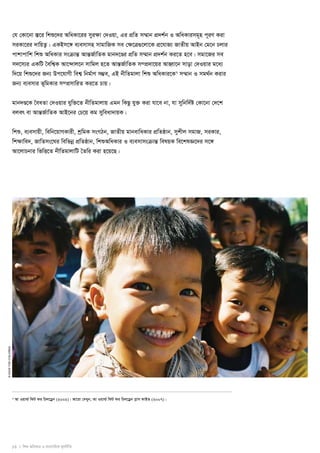 13 I wkï AwaKvi I e¨emvwqK g~jbxwZ 
© save the children 
†h †Kv‡bv ¯Í‡i wkï‡`i AwaKv‡ii myi¶v †`Iqv, Gi cÖwZ m¤§vb cÖ`k©b I AwaKvimg~n c~iY Kiv 
miKv‡ii `vwqZ¡| GKBm‡½ e¨emvmn mvgvwRK me †¶‡Î¸‡jv‡K cÖ‡hvR¨ RvZxq AvBb †g‡b Pjvi 
cvkvcvwk wkï AwaKvi msμvšÍ AvšÍR©vwZK gvb`‡Ði cÖwZ m¤§vb cÖ`k©b Ki‡Z n‡e| mgv‡Ri me 
m`‡m¨i GKwU ˆewk¦K Av‡›`vj‡b mvwgj n‡Z AvšÍR©vwZK m¤cÖ`v‡qi AvnŸv‡b mvov †`Iqvi g‡a¨ 
w`‡q wkï‡`i Rb¨ Dc‡hvMx wek¦ wbg©vY m¤¢e, GB bxwZgvjv wkï AwaKvi‡K7 m¤§vb I mg_©b Kivi 
Rb¨ e¨emvi f~wgKvi m¤cÖmvwiZ Ki‡Z Pvq| 
gvb`Ð‡K ˆeaZv †`Iqvi hyw³‡Z bxwZgvjvq Ggb wKQz hy³ Kiv hv‡e bv, hv mywbw`©ó †Kv‡bv †`‡k 
ejer ev AvšÍR©vwZK AvB‡bi †P‡q Kg myweav`vqK| 
wkï, e¨emvqx, wewb‡qvMKvix, kªwgK msMVb, RvZxq gvbevwaKvi cÖwZôvb, mykxj mgvR, miKvi, 
wk¶vwe`, RvwZms‡Ni wewfboe cÖwZôvb, wkïAwaKvi I e¨emvmsμvšÍ welqK we‡klÁ‡`i m‡½ 
Av‡jvPbvi wfwË‡Z bxwZgvjvwU ˆZwi Kiv n‡q‡Q| 
6 Av Iqvì© wdU di wPj‡Wªb (2002)| Av‡iv †`Lyb, Av Iqvì© wdU di wPj‡Wªb cøvm dvBf (2007)| 
 