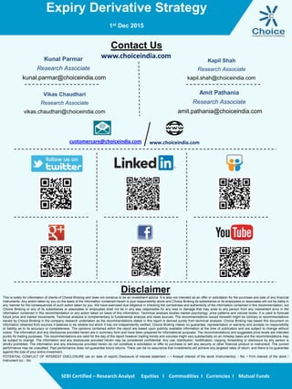 Expiry Derivative Strategy
1st Dec 2015
SEBI Certified – Research Analyst Equities I Commodities I Currencies I Mutual Funds
Contact Us
www.choiceindia.comKunal Parmar
Research Associate
kunal.parmar@choiceindia.com
Vikas Chaudhari
Research Associate
vikas.chaudhari@choiceindia.com
www.choiceindia.comcustomercare@choiceindia.com
Disclaimer
This is solely for information of clients of Choice Broking and does not construe to be an investment advice. It is also not intended as an offer or solicitation for the purchase and sale of any financial
instruments. Any action taken by you on the basis of the information contained herein is your responsibility alone and Choice Broking its subsidiaries or its employees or associates will not be liable in
any manner for the consequences of such action taken by you. We have exercised due diligence in checking the correctness and authenticity of the information contained in this recommendation, but
Choice Broking or any of its subsidiaries or associates or employees shall not be in any way responsible for any loss or damage that may arise to any person from any inadvertent error in the
information contained in this recommendation or any action taken on basis of this information. Technical analysis studies market psychology, price patterns and volume levels. It is used to forecast
future price and market movements. Technical analysis is complementary to fundamental analysis and news sources. The recommendations issued herewith might be contrary to recommendations
issued by Choice Broking in the company research undertaken as the recommendations stated in this report is derived purely from technical analysis. Choice Broking has based this document on
information obtained from sources it believes to be reliable but which it has not independently verified; Choice Broking makes no guarantee, representation or warranty and accepts no responsibility
or liability as to its accuracy or completeness. The opinions contained within the report are based upon publicly available information at the time of publication and are subject to change without
notice. The information and any disclosures provided herein are in summary form and have been prepared for informational purposes. The recommendations and suggested price levels are intended
purely for trading purposes. The recommendations are valid for the day of the report however trading trends and volumes might vary substantially on an intraday basis and the recommendations may
be subject to change. The information and any disclosures provided herein may be considered confidential. Any use, distribution, modification, copying, forwarding or disclosure by any person is
strictly prohibited. The information and any disclosures provided herein do not constitute a solicitation or offer to purchase or sell any security or other financial product or instrument. The current
performance may be unaudited. Past performance does not guarantee future returns. There can be no assurance that investments will achieve any targeted rates of return, and there is no guarantee
against the loss of your entire investment.
POTENTIAL CONFLICT OF INTEREST DISCLOSURE (as on date of report) Disclosure of interest statement – • Analyst interest of the stock /Instrument(s): - No. • Firm interest of the stock /
Instrument (s): - No.
Amit Pathania
Research Associate
amit.pathania@choiceindia.com
Kapil Shah
Research Associate
kapil.shah@choiceindia.com
Vikas Chaudhari
Digitally signed by Vikas Chaudhari
DN: cn=Vikas Chaudhari, o=Choice Equity Broking Pvt Ltd,
ou=Research Department,
email=vikas.chaudhari@choiceindia.com, c=IN
Date: 2015.12.01 14:49:52 +05'30'
 