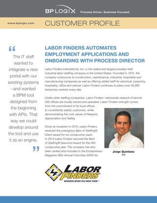 CUSTOMER PROFILEwww.bplogix.com
LABOR FINDERS AUTOMATES
EMPLOYMENT APPLICATIONS AND
ONBOARDING WITH PROCESS DIRECTOR
Labor Finders International, Inc. is the oldest and largest privately held
industrial labor staffing company in the United States. Founded in 1975, the
company outsources to construction, maintenance, industrial, hospitality and
manufacturing companies as well as offering skilled staff for electrical, carpentry,
hospitality, office and clerical. Labor Finders continues to place over 20,000
temporary workers every day.
Unlike other staffing companies, Labor Finders’ nationwide network of almost
200 offices are locally owned and operated. Labor Finders strength comes
from the commitment of its local offices
to consistently satisfy customers, while
demonstrating the core values of Respect,
Appreciation and Safety.
Since its inception in 2010, Labor Finders
received the prestigious Best of Staffing®
Client award for six consecutive years.
In 2014 Labor Finders secured the Best
of Staffing® Diamond Award for the fifth
consecutive year. The company has also
been ranked and included in the Entrepreneur
Magazine 36th Annual Franchise 500® list.
Jorge Quintana
CIO
The IT staff
wanted to
integrate a new
portal with our
existing systems
–and wanted
a BPM tool
designed from
the beginning
with APIs. That
way we could
develop around
the tool and use
it as an engine.
 