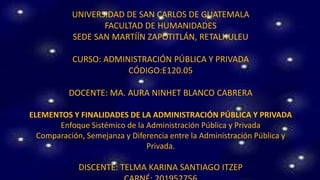 UNIVERSIDAD DE SAN CARLOS DE GUATEMALA
FACULTAD DE HUMANIDADES
SEDE SAN MARTÍÍN ZAPOTITLÁN, RETALHULEU
CURSO: ADMINISTRACIÓN PÚBLICA Y PRIVADA
CÓDIGO:E120.05
DOCENTE: MA. AURA NINHET BLANCO CABRERA
ELEMENTOS Y FINALIDADES DE LA ADMINISTRACIÓN PÚBLICA Y PRIVADA
Enfoque Sistémico de la Administración Pública y Privada
Comparación, Semejanza y Diferencia entre la Administración Pública y
Privada.
DISCENTE: TELMA KARINA SANTIAGO ITZEP
 