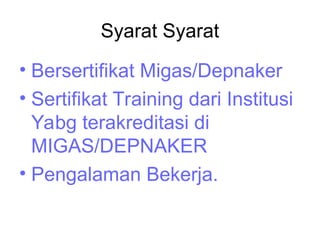 Syarat Syarat
• Bersertifikat Migas/Depnaker
• Sertifikat Training dari Institusi
Yabg terakreditasi di
MIGAS/DEPNAKER
• Pengalaman Bekerja.
 