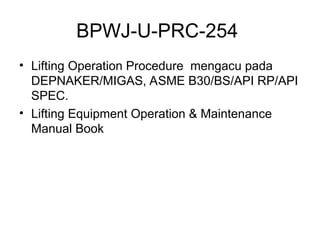 BPWJ-U-PRC-254
• Lifting Operation Procedure mengacu pada
DEPNAKER/MIGAS, ASME B30/BS/API RP/API
SPEC.
• Lifting Equipment Operation & Maintenance
Manual Book
 