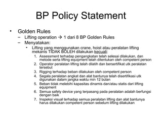 BP Policy Statement
• Golden Rules
– Lifting operation  1 dari 8 BP Golden Rules
– Menyatakan:
• Lifting yang menggunakan crane, hoist atau peralatan lifting
mekanis TIDAK BOLEH dilakukan kecuali:
1. Assessment terhadap pengangkatan telah selesai dilakukan, dan
metode serta lifting equipment telah ditentukan oleh competent person
2. Operator peralatan lifting telah dilatih dan bersertifikat utk peralatan
tersebut
3. Rigging terhadap beban dilakukan oleh competent person
4. Segala peralatan angkat dan alat bantunya telah disertifikasi utk
digunakan dalam jangka waktu min 12 bulan
5. Beban tidak melebihi kapasitas dinamis dan/atau statis dari lifting
equipment
6. Semua safety device yang terpasang pada peralatan adalah berfungsi
dengan baik
7. Inspeksi visual terhadap semua peralatan lifting dan alat bantunya
harus dilakukan competent person sebelum lifting dilakukan
 