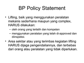 BP Policy Statement
• Lifting, baik yang menggunakan peralatan
mekanis sederhana maupun yang complex,
HARUS dilakukan:
– oleh orang yang terlatih dan kompeten
– menggunakan peralatan yang telah di-approved dan
diinspeksi.
• Area sekitar atau yang terimbas kegiatan lifting
HARUS dijaga pengendaliannya, dan terbebas
dari orang atau peralatan yang tidak diperlukan.
 