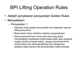 BPI Lifting Operation Rules
• Adalah penjabaran persyaratan Golden Rules
• Menyatakan:
– Persyaratan 1:
• Operator crane adalah accountable utk melakukan operasi
lifting yang aman.
• Berat beban harus diketahui sebelum pengangkatan.
• Semua personel harus aman dari area yang dapat
menyebabkan kecelakaan akibat beban jatuh atau bergerak.
Jangan berdiri di bawah beban. Jangan pernah berdiri di
antara beban dan dinding/bulkhead dan sebagainya,
pastikan selalu bahwa rute penyelamatan selalu tersedia.
 