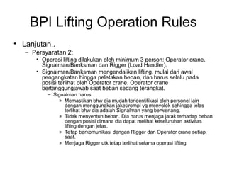 BPI Lifting Operation Rules
• Lanjutan..
– Persyaratan 2:
• Operasi lifting dilakukan oleh minimum 3 person: Operator crane,
Signalman/Banksman dan Rigger (Load Handler).
• Signalman/Banksman mengendalikan lifting, mulai dari awal
pengangkatan hingga peletakan beban, dan harus selalu pada
posisi terlihat oleh Operator crane. Operator crane
bertanggungjawab saat beban sedang terangkat.
– Signalman harus:
» Memastikan bhw dia mudah teridentifikasi oleh personel lain
dengan menggunakan jaket/rompi yg menyolok sehingga jelas
terlihat bhw dia adalah Signalman yang berwenang.
» Tidak menyentuh beban. Dia harus menjaga jarak terhadap beban
dengan posisi dimana dia dapat melihat keseluruhan aktivitas
lifting dengan jelas.
» Tetap berkomunikasi dengan Rigger dan Operator crane setiap
saat.
» Menjaga Rigger utk tetap terlihat selama operasi lifting.
 