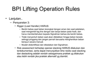BPI Lifting Operation Rules
• Lanjutan..
– Persyaratan 3:
• Rigger (Load Handler) HARUS:
– Berdiri bebas saat beban terangkat dengan aman dan saat peletakan,
saat mengambil tag line dengan dan tanpa beban pada hook, dan
harus memberitahukan kepada Signalman bahwa dia berdiri bebas.
– Tidak menyentuh beban saat akan diletakkan hingga beban berada
setinggi pinggang dan jangan pernah berusaha menghentikan beban
berayun secara manual.
– Mudah diidentifikasi dan dibedakan dari Signalman.
• Risk assessment terhadap operasi stacking HARUS dilakukan dan
terdokumentasi, serta dapat menunjukkan bhw resiko saat stacking
dan destacking adalah rendah sebagaimana praktek yg dilakukan
atau lebih rendah jika praktek alternatif yg diambil.
 