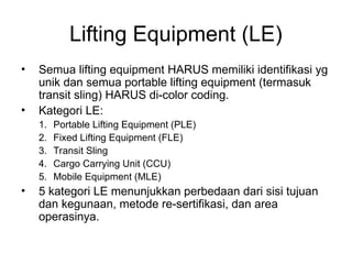 Lifting Equipment (LE)
• Semua lifting equipment HARUS memiliki identifikasi yg
unik dan semua portable lifting equipment (termasuk
transit sling) HARUS di-color coding.
• Kategori LE:
1. Portable Lifting Equipment (PLE)
2. Fixed Lifting Equipment (FLE)
3. Transit Sling
4. Cargo Carrying Unit (CCU)
5. Mobile Equipment (MLE)
• 5 kategori LE menunjukkan perbedaan dari sisi tujuan
dan kegunaan, metode re-sertifikasi, dan area
operasinya.
 