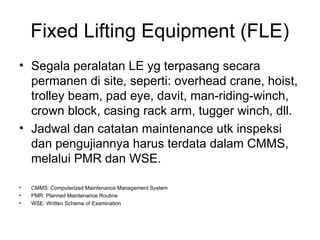 Fixed Lifting Equipment (FLE)
• Segala peralatan LE yg terpasang secara
permanen di site, seperti: overhead crane, hoist,
trolley beam, pad eye, davit, man-riding-winch,
crown block, casing rack arm, tugger winch, dll.
• Jadwal dan catatan maintenance utk inspeksi
dan pengujiannya harus terdata dalam CMMS,
melalui PMR dan WSE.
• CMMS: Computerized Maintenance Management System
• PMR: Planned Maintenance Routine
• WSE: Written Scheme of Examination
 