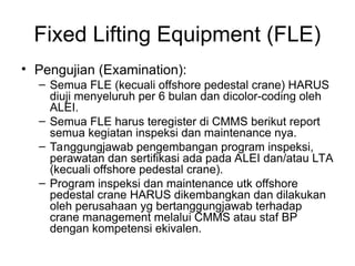 Fixed Lifting Equipment (FLE)
• Pengujian (Examination):
– Semua FLE (kecuali offshore pedestal crane) HARUS
diuji menyeluruh per 6 bulan dan dicolor-coding oleh
ALEI.
– Semua FLE harus teregister di CMMS berikut report
semua kegiatan inspeksi dan maintenance nya.
– Tanggungjawab pengembangan program inspeksi,
perawatan dan sertifikasi ada pada ALEI dan/atau LTA
(kecuali offshore pedestal crane).
– Program inspeksi dan maintenance utk offshore
pedestal crane HARUS dikembangkan dan dilakukan
oleh perusahaan yg bertanggungjawab terhadap
crane management melalui CMMS atau staf BP
dengan kompetensi ekivalen.
 