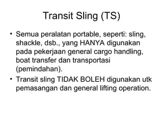 Transit Sling (TS)
• Semua peralatan portable, seperti: sling,
shackle, dsb., yang HANYA digunakan
pada pekerjaan general cargo handling,
boat transfer dan transportasi
(pemindahan).
• Transit sling TIDAK BOLEH digunakan utk
pemasangan dan general lifting operation.
 