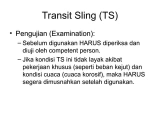 Transit Sling (TS)
• Pengujian (Examination):
– Sebelum digunakan HARUS diperiksa dan
diuji oleh competent person.
– Jika kondisi TS ini tidak layak akibat
pekerjaan khusus (seperti beban kejut) dan
kondisi cuaca (cuaca korosif), maka HARUS
segera dimusnahkan setelah digunakan.
 