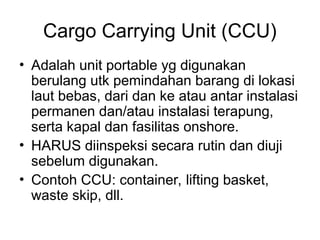 Cargo Carrying Unit (CCU)
• Adalah unit portable yg digunakan
berulang utk pemindahan barang di lokasi
laut bebas, dari dan ke atau antar instalasi
permanen dan/atau instalasi terapung,
serta kapal dan fasilitas onshore.
• HARUS diinspeksi secara rutin dan diuji
sebelum digunakan.
• Contoh CCU: container, lifting basket,
waste skip, dll.
 
