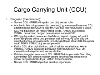 Cargo Carrying Unit (CCU)
• Pengujian (Examination):
– Semua CCU HARUS diinspeksi dan diuji secara rutin.
– Alat bantu lain (sling assembly / pre-slung) yg menempel bersama CCU
adalah bagian dari CCU yg juga HARUS diuji menyeluruh per 6 bulan.
– CCU yg digunakan utk reguler lifting di site, HARUS diuji secara
VISUAL bersamaan dengan pelaksanaan inspeksi FLE.
– CCU yg digunakan permanen di offshore, seperti: rigging loft, paint
store, temporary office unit, peralatan well service, yg tidak siap utk
diangkat karena sling assembly (pre-slung) dilepas atau CCU dilas pada
deck, TIDAK PERLU diuji secara periodik.
– Ketika CCU akan dipindahkan, baik di sekitar instalasi atau keluar
instalasi, HARUS dilakukan pengujian menyeluruh oleh ALEI utk
memastikan kelayakan unit secara struktur.
– Catatan pengujian semua unit CCU HARUS disimpan oleh Site Lifting
Coordinator dan catatan register secara detail utk tiap lokasi serta
jadwal pengujian berikutnya HARUS terpelihara baik.
– Semua CCU HARUS diperiksa sebelum digunakan.
 