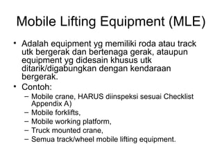 Mobile Lifting Equipment (MLE)
• Adalah equipment yg memiliki roda atau track
utk bergerak dan bertenaga gerak, ataupun
equipment yg didesain khusus utk
ditarik/digabungkan dengan kendaraan
bergerak.
• Contoh:
– Mobile crane, HARUS diinspeksi sesuai Checklist
Appendix A)
– Mobile forklifts,
– Mobile working platform,
– Truck mounted crane,
– Semua track/wheel mobile lifting equipment.
 