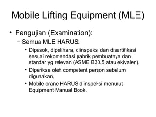 Mobile Lifting Equipment (MLE)
• Pengujian (Examination):
– Semua MLE HARUS:
• Dipasok, dipelihara, diinspeksi dan disertifikasi
sesuai rekomendasi pabrik pembuatnya dan
standar yg relevan (ASME B30.5 atau ekivalen).
• Diperiksa oleh competent person sebelum
digunakan,
• Mobile crane HARUS diinspeksi menurut
Equipment Manual Book.
 