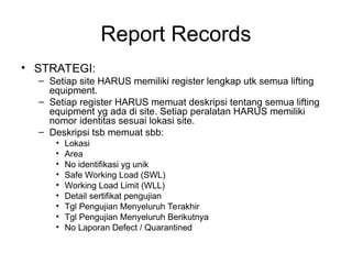 Report Records
• STRATEGI:
– Setiap site HARUS memiliki register lengkap utk semua lifting
equipment.
– Setiap register HARUS memuat deskripsi tentang semua lifting
equipment yg ada di site. Setiap peralatan HARUS memiliki
nomor identitas sesuai lokasi site.
– Deskripsi tsb memuat sbb:
• Lokasi
• Area
• No identifikasi yg unik
• Safe Working Load (SWL)
• Working Load Limit (WLL)
• Detail sertifikat pengujian
• Tgl Pengujian Menyeluruh Terakhir
• Tgl Pengujian Menyeluruh Berikutnya
• No Laporan Defect / Quarantined
 