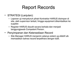 Report Records
• STRATEGI (Lanjutan):
– Laporan uji menyeluruh pihak Kontraktor HARUS disimpan di
site, oleh supervisor terkait, hingga equipment dikembalikan ke
supplier.
– Register HARUS diaudit secara berkala dan menjadi
tanggungjawab Competent Person.
• Penyimpanan dan Ketersediaan Record
– Site Manager HARUS menjamin adanya sistem yg efektif utk
memastikan bahwa record terpelihara dengan baik.
 
