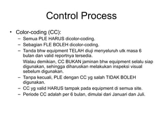 Control Process
• Color-coding (CC):
– Semua PLE HARUS dicolor-coding.
– Sebagian FLE BOLEH dicolor-coding.
– Tanda bhw equipment TELAH diuji menyeluruh utk masa 6
bulan dan valid reportnya tersedia.
Walau demikian, CC BUKAN jaminan bhw equipment selalu siap
digunakan, sehingga diharuskan melakukan inspeksi visual
sebelum digunakan.
– Tanpa kecuali, PLE dengan CC yg salah TIDAK BOLEH
digunakan.
– CC yg valid HARUS tampak pada equipment di semua site.
– Periode CC adalah per 6 bulan, dimulai dari Januari dan Juli.
 