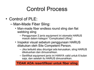 Control Process
• Control of PLE:
– Man-Made Fiber Sling:
• Man-made fiber endless round sling dan flat
webbing sling
– Penggunaan 2 jenis equipment ini otomatis HARUS
masuk dalam kategori “Complicated Lifting”.
• Inspeksi visual sebelum penggunaan HARUS
dilakukan oleh Site Competent Person.
– Jika terbukti atau dicurigai ada kerusakan, sling HARUS
dikeluarkan dan dimusnahkan.
– Sertifikat equipment jenis ini HANYA valid untuk 6 bulan
saja, dan setelah itu HARUS dimusnahkan.
TIDAK ADA resertifikasi untuk fiber sling
 